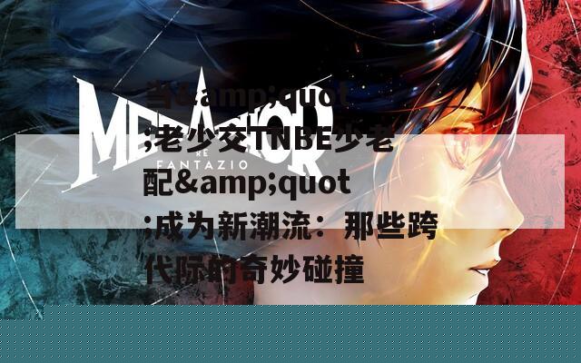 当&amp;quot;老少交TNBE少老配&amp;quot;成为新潮流：那些跨代际的奇妙碰撞 